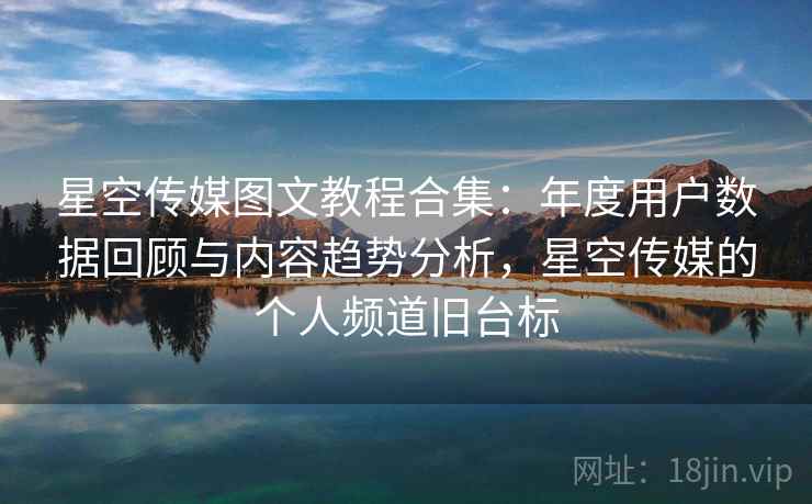 星空传媒图文教程合集:年度用户数据回顾与内容趋势分析,星空传媒的个人频道旧台标 星空传媒图文教程合集:年度用户数据回顾与内容趋势分析,星空传媒的个人频道旧台标