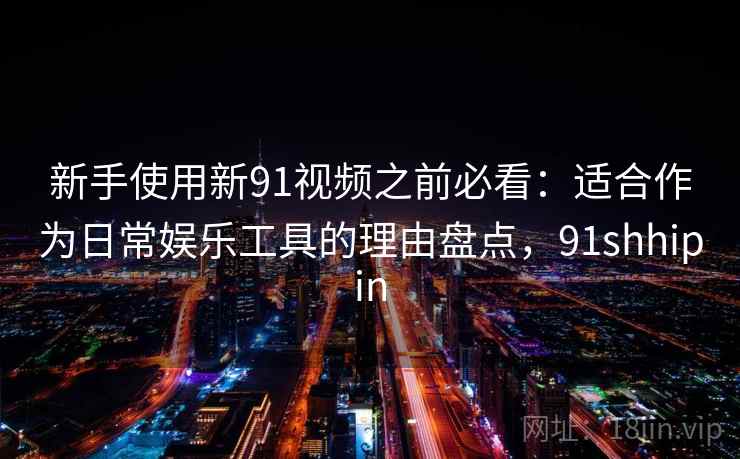 新手使用新91视频之前必看：适合作为日常娱乐工具的理由盘点，91shhipin