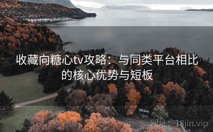 收藏向糖心tv攻略:与同类平台相比的核心优势与短板 收藏向糖心tv攻略:与同类平台相比的核心优势与短板
