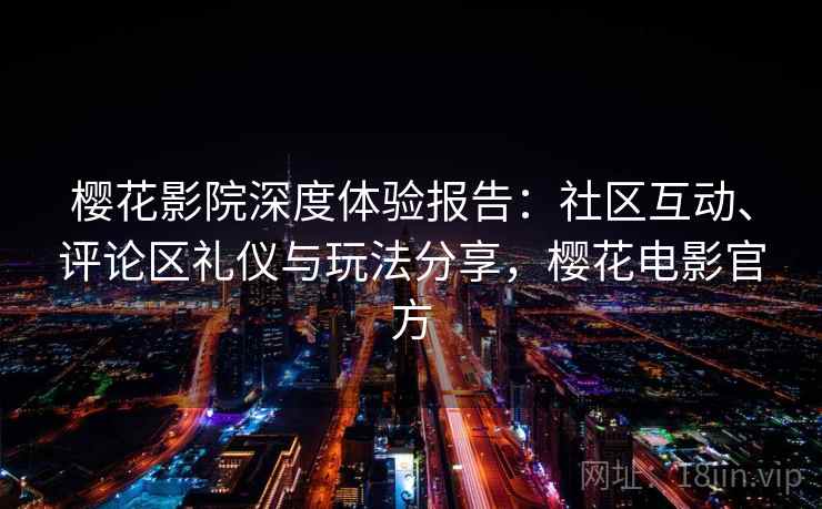 樱花影院深度体验报告:社区互动、评论区礼仪与玩法分享,樱花电影官方 樱花影院深度体验报告:社区互动、评论区礼仪与玩法分享,樱花电影官方