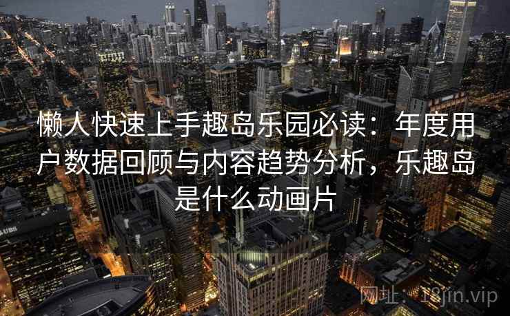 懒人快速上手趣岛乐园必读：年度用户数据回顾与内容趋势分析，乐趣岛是什么动画片
