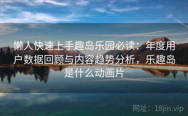 懒人快速上手趣岛乐园必读：年度用户数据回顾与内容趋势分析，乐趣岛是什么动画片
