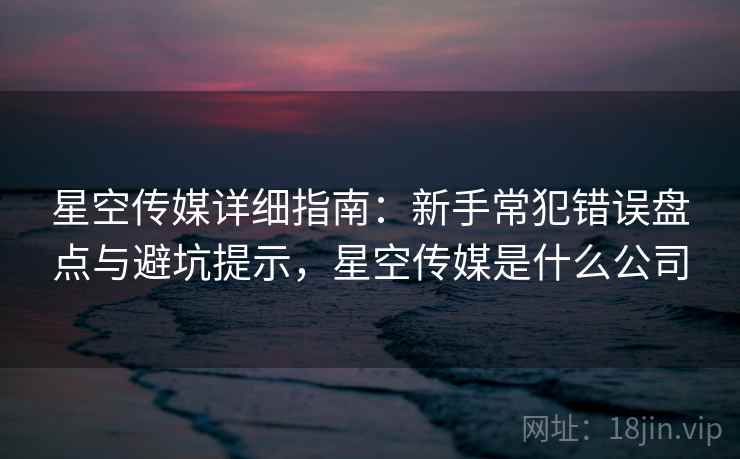 星空传媒详细指南：新手常犯错误盘点与避坑提示，星空传媒是什么公司