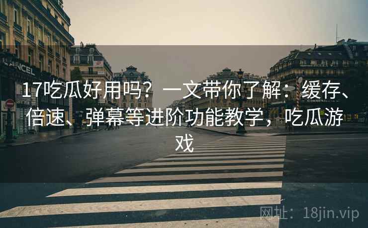17吃瓜好用吗？一文带你了解：缓存、倍速、弹幕等进阶功能教学，吃瓜游戏