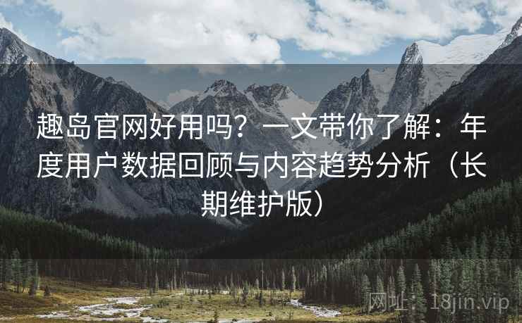 趣岛官网好用吗？一文带你了解：年度用户数据回顾与内容趋势分析（长期维护版）