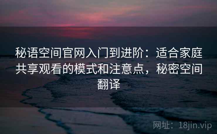 秘语空间官网入门到进阶：适合家庭共享观看的模式和注意点，秘密空间翻译