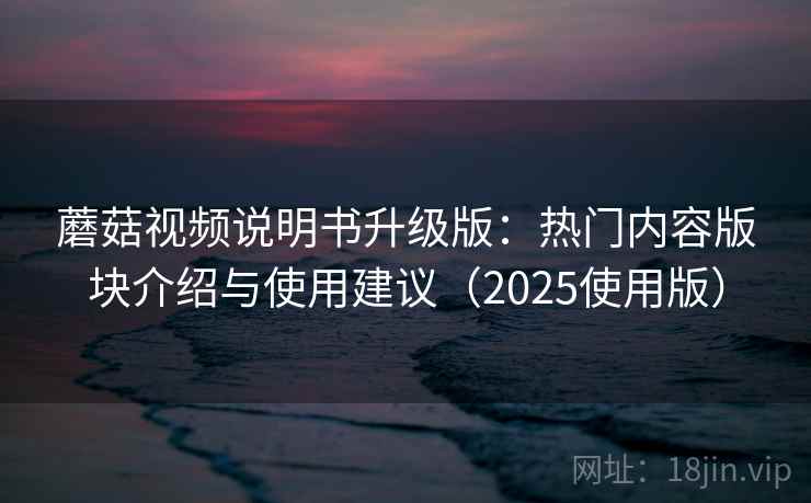 蘑菇视频说明书升级版：热门内容版块介绍与使用建议（2025使用版）