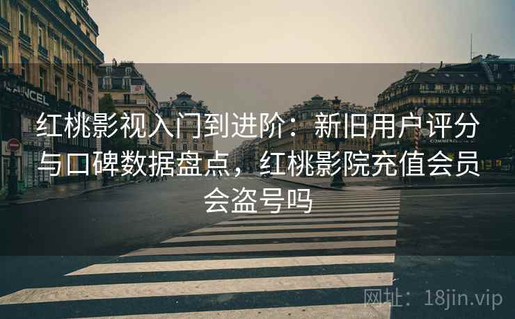 红桃影视入门到进阶：新旧用户评分与口碑数据盘点，红桃影院充值会员会盗号吗