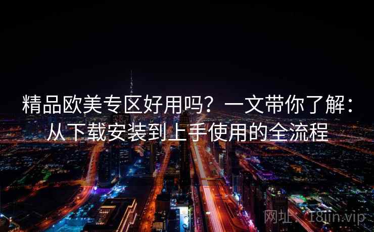 精品欧美专区好用吗？一文带你了解：从下载安装到上手使用的全流程