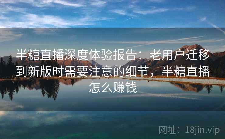 半糖直播深度体验报告：老用户迁移到新版时需要注意的细节，半糖直播怎么赚钱