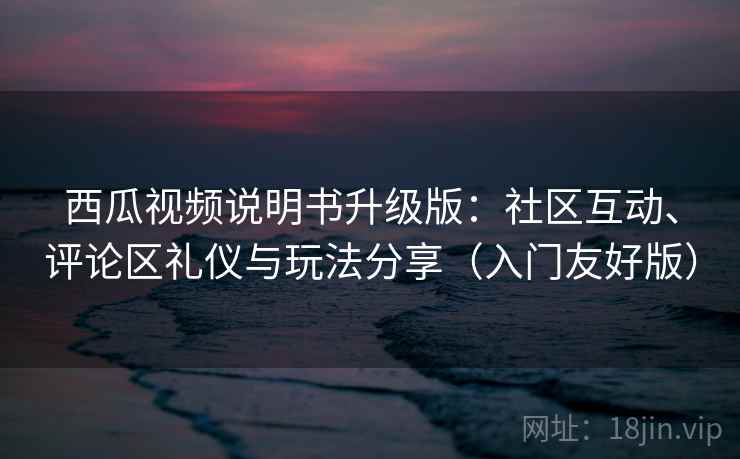 西瓜视频说明书升级版：社区互动、评论区礼仪与玩法分享（入门友好版）