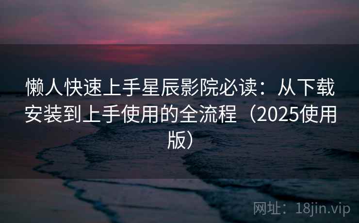 懒人快速上手星辰影院必读：从下载安装到上手使用的全流程（2025使用版）