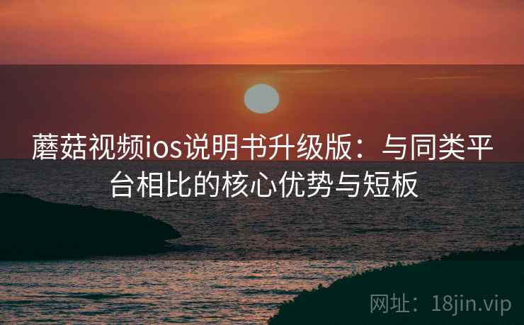 蘑菇视频ios说明书升级版：与同类平台相比的核心优势与短板