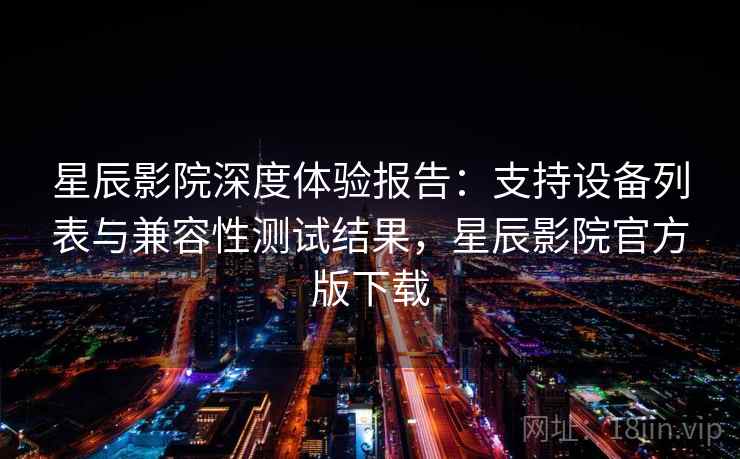 星辰影院深度体验报告：支持设备列表与兼容性测试结果，星辰影院官方版下载