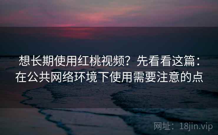 想长期使用红桃视频？先看看这篇：在公共网络环境下使用需要注意的点