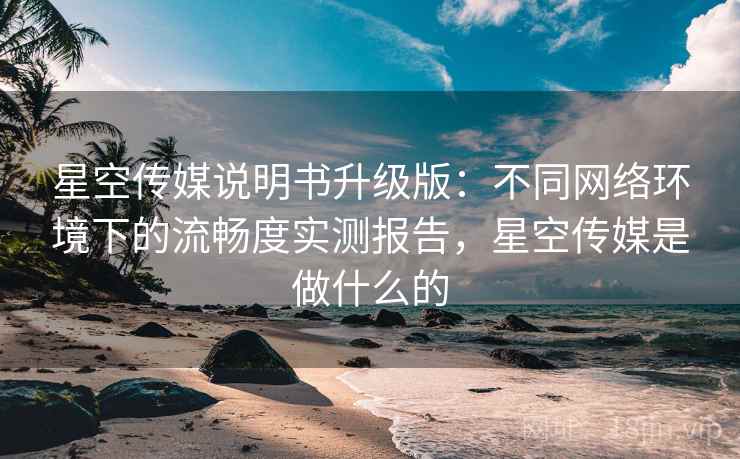 星空传媒说明书升级版：不同网络环境下的流畅度实测报告，星空传媒是做什么的