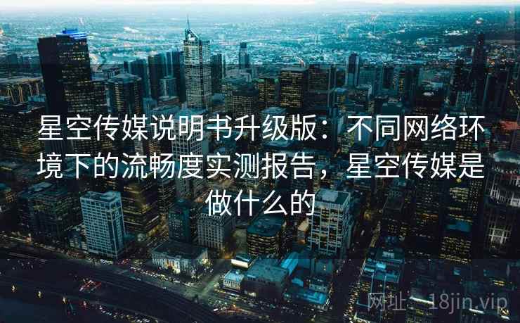 星空传媒说明书升级版：不同网络环境下的流畅度实测报告，星空传媒是做什么的