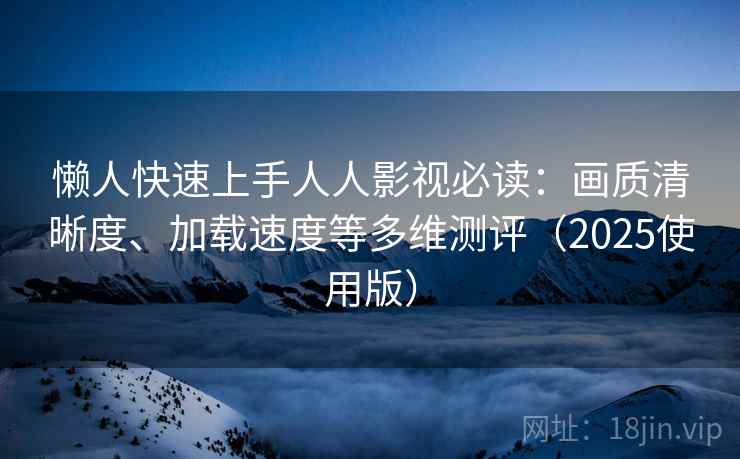 懒人快速上手人人影视必读：画质清晰度、加载速度等多维测评（2025使用版）