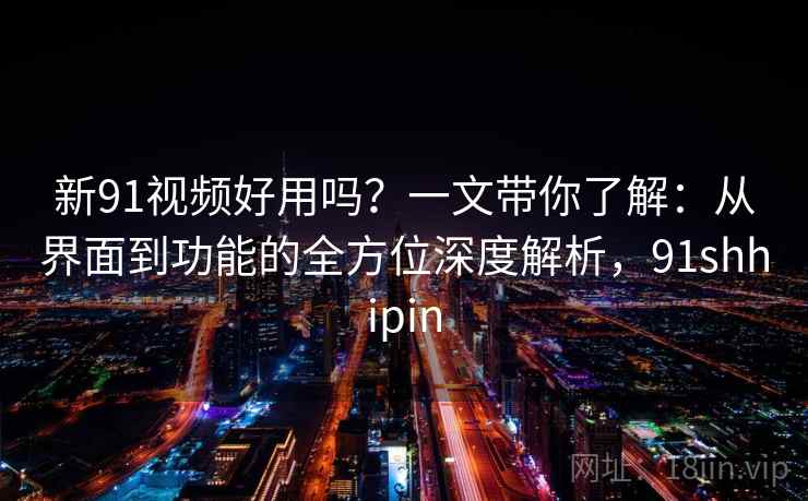 新91视频好用吗？一文带你了解：从界面到功能的全方位深度解析，91shhipin