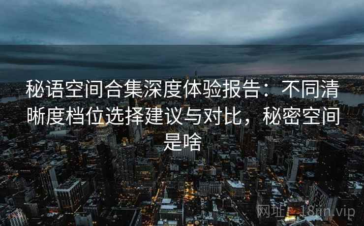 秘语空间合集深度体验报告：不同清晰度档位选择建议与对比，秘密空间是啥