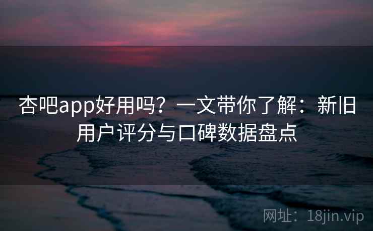 杏吧app好用吗？一文带你了解：新旧用户评分与口碑数据盘点
