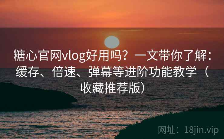 糖心官网vlog好用吗？一文带你了解：缓存、倍速、弹幕等进阶功能教学（收藏推荐版）