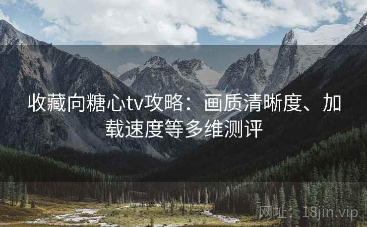 收藏向糖心tv攻略：画质清晰度、加载速度等多维测评
