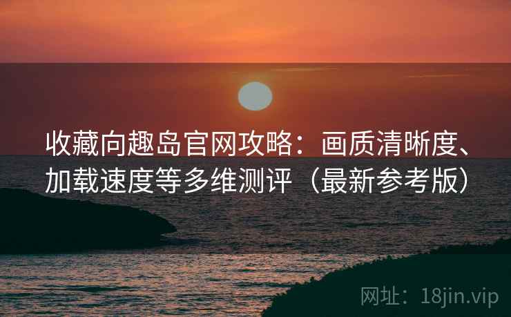 收藏向趣岛官网攻略：画质清晰度、加载速度等多维测评（最新参考版）