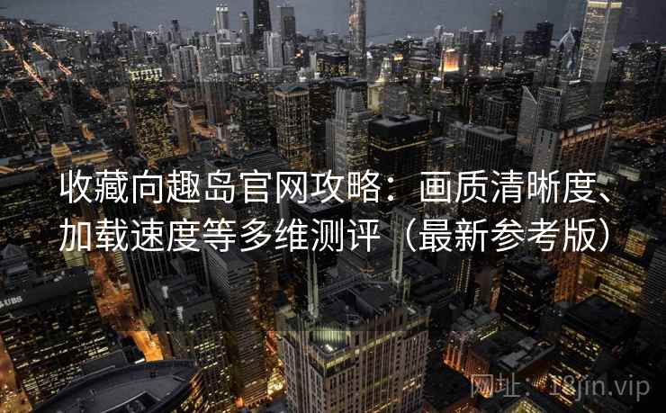 收藏向趣岛官网攻略：画质清晰度、加载速度等多维测评（最新参考版）