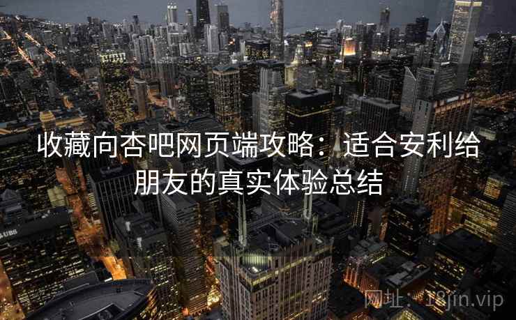 收藏向杏吧网页端攻略：适合安利给朋友的真实体验总结