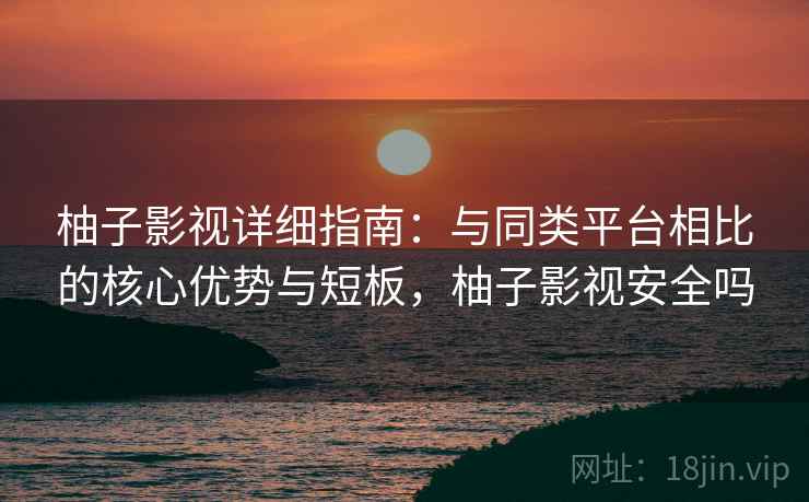 柚子影视详细指南：与同类平台相比的核心优势与短板，柚子影视安全吗