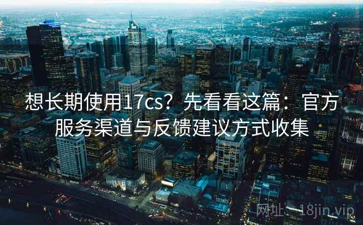想长期使用17cs？先看看这篇：官方服务渠道与反馈建议方式收集