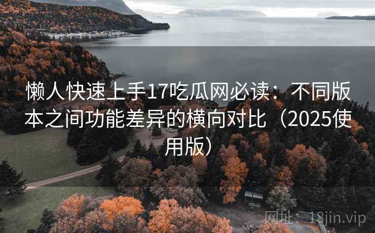 懒人快速上手17吃瓜网必读：不同版本之间功能差异的横向对比（2025使用版）