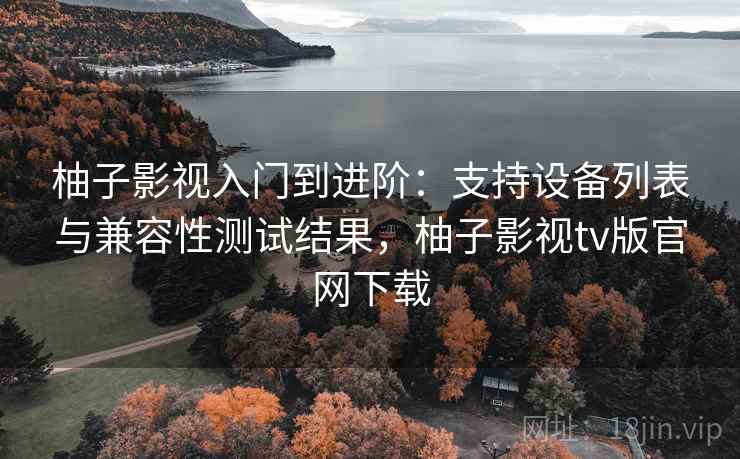 柚子影视入门到进阶：支持设备列表与兼容性测试结果，柚子影视tv版官网下载