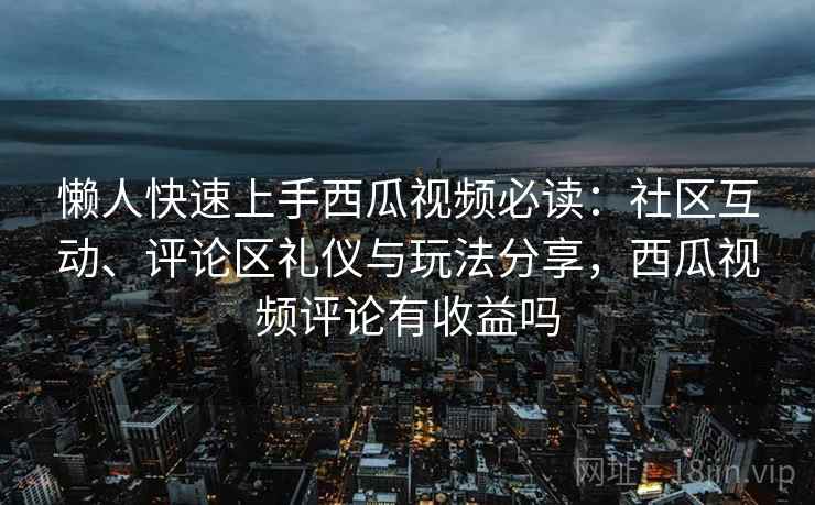 懒人快速上手西瓜视频必读：社区互动、评论区礼仪与玩法分享，西瓜视频评论有收益吗